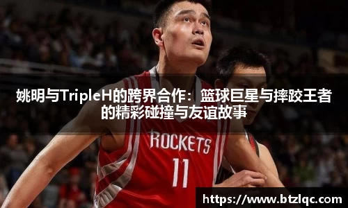 姚明与TripleH的跨界合作：篮球巨星与摔跤王者的精彩碰撞与友谊故事