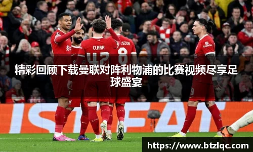 精彩回顾下载曼联对阵利物浦的比赛视频尽享足球盛宴